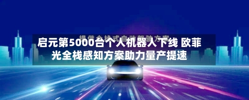启元第5000台个人机器人下线 欧菲光全栈感知方案助力量产提速