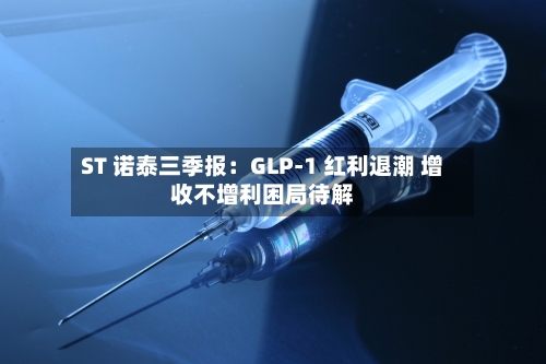 ST 诺泰三季报:GLP-1 红利退潮 增收不增利困局待解