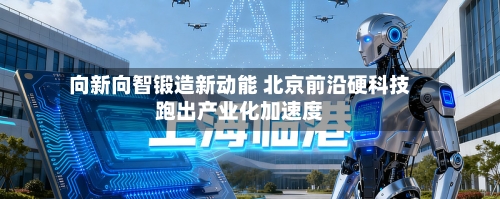 向新向智锻造新动能 北京前沿硬科技跑出产业化加速度